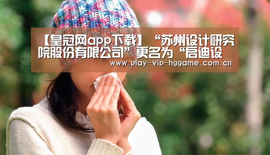【皇冠网app下载】“苏州设计研究院股份有限公司”更名为“启迪设计集团股份有限公司”(图1) 【皇冠网app下载】“苏州设计研究院股份有限公司”更名为“启迪设计集团股份有限公司”(图1)