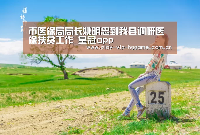 市医保局局长姚明忠到我县调研医保扶贫工作_皇冠app(图4) 皇冠app